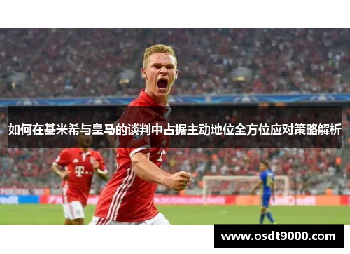 如何在基米希与皇马的谈判中占据主动地位全方位应对策略解析