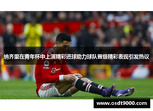 纳齐里在青年杯中上演精彩进球助力球队晋级精彩表现引发热议