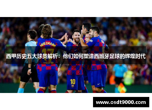 西甲历史五大球员解析：他们如何塑造西班牙足球的辉煌时代