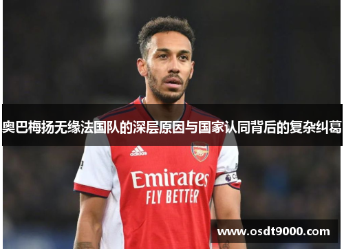 奥巴梅扬无缘法国队的深层原因与国家认同背后的复杂纠葛