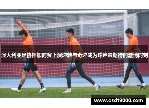 澳大利亚足协杯加时赛上演逆转与奇迹成为球迷最期待的激情时刻 澳大利亚足协杯加时赛上演逆转与奇迹成为球迷最期待的激情时刻