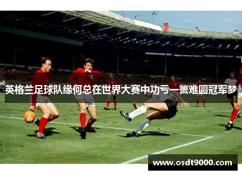 英格兰足球队缘何总在世界大赛中功亏一篑难圆冠军梦 英格兰足球队缘何总在世界大赛中功亏一篑难圆冠军梦